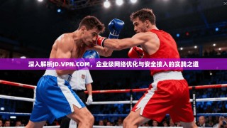 深入解析JD.VPN.COM，企业级网络优化与安全接入的实践之道