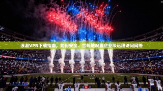 浪潮VPN下载指南，如何安全、合规地配置企业级远程访问网络