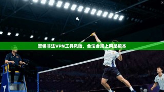 警惕非法VPN工具风险，合法合规上网是根本