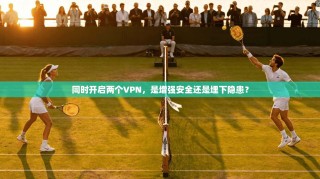 同时开启两个VPN，是增强安全还是埋下隐患？