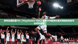 如何正确配置PSV（PlayStation Vita）连接VPN服务以提升网络安全性与访问自由度