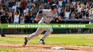 如何安全高效地下载与配置CM Security VPN，网络工程师的实用指南