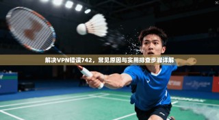 解决VPN错误742，常见原因与实用排查步骤详解