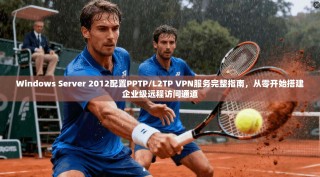 Windows Server 2012配置PPTP/L2TP VPN服务完整指南，从零开始搭建企业级远程访问通道