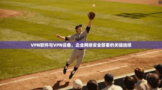 VPN软件与VPN设备，企业网络安全部署的关键选择