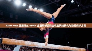 Xbox One 使用什么 VPN？全面解析游戏主机的网络优化与隐私保护方案