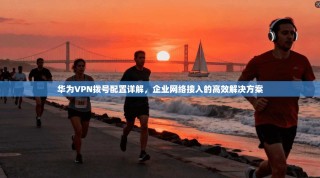 华为VPN拨号配置详解，企业网络接入的高效解决方案