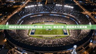 构建安全高效的虚拟私有网络（VPN）解决方案—售前技术方案详解