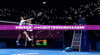 警惕免费陷阱，VPN代理软件下载背后的网络安全风险解析