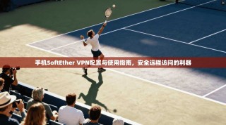 手机SoftEther VPN配置与使用指南，安全远程访问的利器