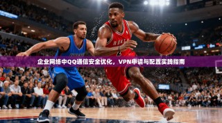 企业网络中QQ通信安全优化，VPN申请与配置实践指南