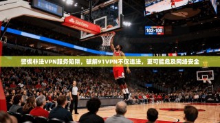 警惕非法VPN服务陷阱，破解91VPN不仅违法，更可能危及网络安全