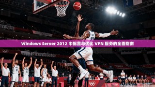 Windows Server 2012 中配置与优化 VPN 服务的全面指南