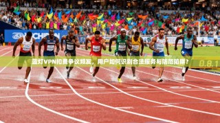 蓝灯VPN扣费争议频发，用户如何识别合法服务与防范陷阱？