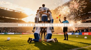 DNF玩家必看！如何安全使用VPN避免账号被封禁？