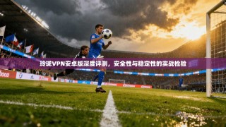 玲珑VPN安卓版深度评测，安全性与稳定性的实战检验
