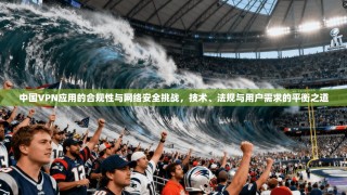 中国VPN应用的合规性与网络安全挑战，技术、法规与用户需求的平衡之道