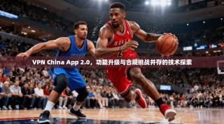 VPN China App 2.0，功能升级与合规挑战并存的技术探索