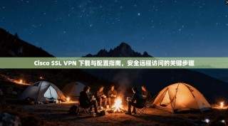 Cisco SSL VPN 下载与配置指南，安全远程访问的关键步骤
