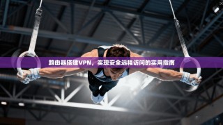 路由器搭建VPN，实现安全远程访问的实用指南