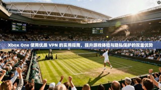 Xbox One 使用优质 VPN 的实用指南，提升游戏体验与隐私保护的双重优势