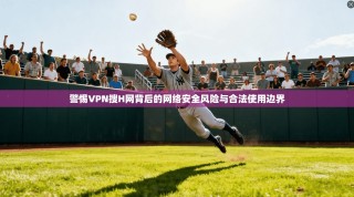 警惕VPN搜H网背后的网络安全风险与合法使用边界