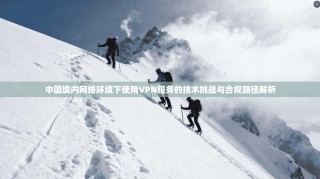 中国境内网络环境下使用VPN服务的技术挑战与合规路径解析