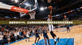 数据专线与VPN，企业网络连接的两种选择及其应用场景深度解析