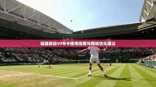 福建移动VPN卡使用指南与网络优化建议