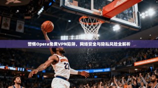 警惕Opera免费VPN陷阱，网络安全与隐私风险全解析