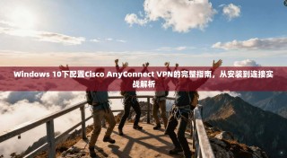 Windows 10下配置Cisco AnyConnect VPN的完整指南，从安装到连接实战解析
