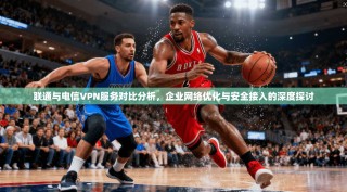 联通与电信VPN服务对比分析，企业网络优化与安全接入的深度探讨