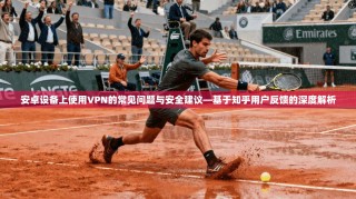 安卓设备上使用VPN的常见问题与安全建议—基于知乎用户反馈的深度解析