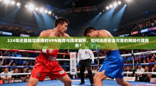 224年还能稳定使用的VPN推荐与技术解析，如何选择安全可靠的网络代理服务？