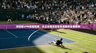 深信服VPN选型指南，从企业需求到安全策略的全面解析