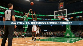 Zero VPN for PC，便捷访问与安全连接的利器还是潜在风险？