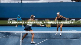 深入解析Cydia源与VPN的协同机制，iOS越狱生态中的网络配置奥秘