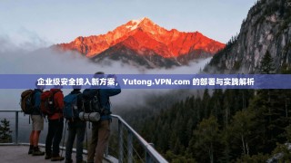 企业级安全接入新方案，Yutong.VPN.com 的部署与实践解析