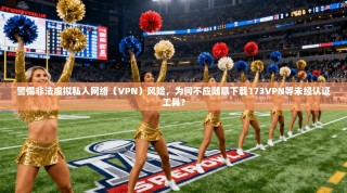警惕非法虚拟私人网络（VPN）风险，为何不应随意下载173VPN等未经认证工具？