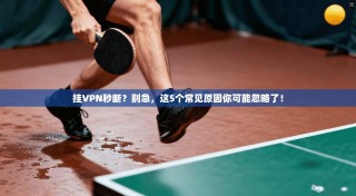 挂VPN秒断？别急，这5个常见原因你可能忽略了！
