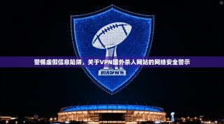 警惕虚假信息陷阱，关于VPN国外杀人网站的网络安全警示