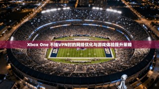 Xbox One 不挂VPN时的网络优化与游戏体验提升策略