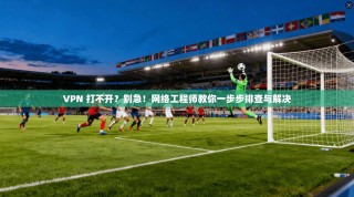 VPN 打不开？别急！网络工程师教你一步步排查与解决