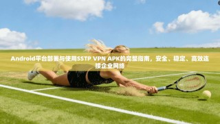 Android平台部署与使用SSTP VPN APK的完整指南，安全、稳定、高效连接企业网络