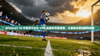 Windows 10 中配置与优化 VPN 连接的完整指南，从基础设置到故障排除