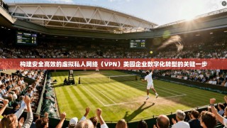 构建安全高效的虚拟私人网络（VPN）美园企业数字化转型的关键一步