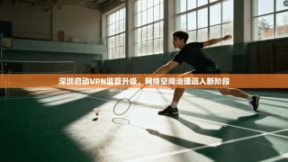 深圳启动VPN监管升级，网络空间治理迈入新阶段