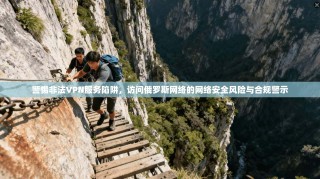 警惕非法VPN服务陷阱，访问俄罗斯网络的网络安全风险与合规警示