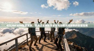 GT5300 VPN配置实战，提升企业网络安全性与远程访问效率的全面指南