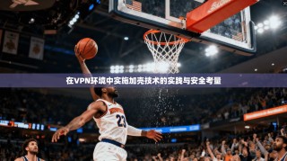 在VPN环境中实施加壳技术的实践与安全考量